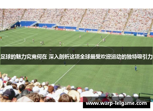 足球的魅力究竟何在 深入剖析这项全球最受欢迎运动的独特吸引力