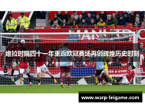 维拉时隔四十一年重返欧冠赛场再创辉煌历史时刻